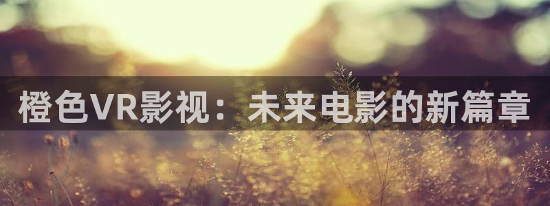 神马影院霞被窝：橙色VR影视：未来电影的新篇章